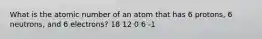 What is the atomic number of an atom that has 6 protons, 6 neutrons, and 6 electrons? 18 12 0 6 -1