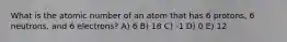 What is the atomic number of an atom that has 6 protons, 6 neutrons, and 6 electrons? A) 6 B) 18 C) -1 D) 0 E) 12