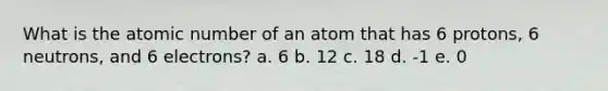 What is the atomic number of an atom that has 6 protons, 6 neutrons, and 6 electrons? a. 6 b. 12 c. 18 d. -1 e. 0