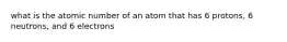 what is the atomic number of an atom that has 6 protons, 6 neutrons, and 6 electrons