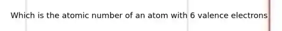 Which is the atomic number of an atom with 6 <a href='https://www.questionai.com/knowledge/knWZpHTJT4-valence-electrons' class='anchor-knowledge'>valence electrons</a>