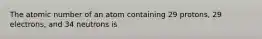 The atomic number of an atom containing 29 protons, 29 electrons, and 34 neutrons is