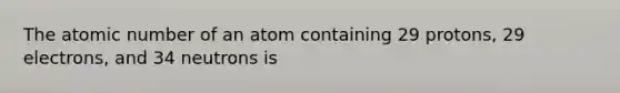 The atomic number of an atom containing 29 protons, 29 electrons, and 34 neutrons is