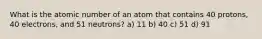 What is the atomic number of an atom that contains 40 protons, 40 electrons, and 51 neutrons? a) 11 b) 40 c) 51 d) 91