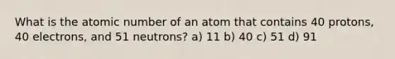 What is the atomic number of an atom that contains 40 protons, 40 electrons, and 51 neutrons? a) 11 b) 40 c) 51 d) 91