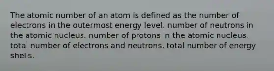 The atomic number of an atom is defined as the number of electrons in the outermost energy level. number of neutrons in the atomic nucleus. number of protons in the atomic nucleus. total number of electrons and neutrons. total number of energy shells.