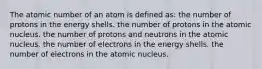 The atomic number of an atom is defined as: the number of protons in the energy shells. the number of protons in the atomic nucleus. the number of protons and neutrons in the atomic nucleus. the number of electrons in the energy shells. the number of electrons in the atomic nucleus.