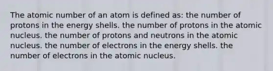 The atomic number of an atom is defined as: the number of protons in the energy shells. the number of protons in the atomic nucleus. the number of protons and neutrons in the atomic nucleus. the number of electrons in the energy shells. the number of electrons in the atomic nucleus.