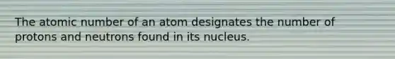 The atomic number of an atom designates the number of protons and neutrons found in its nucleus.