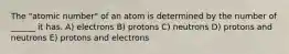 The "atomic number" of an atom is determined by the number of ______ it has. A) electrons B) protons C) neutrons D) protons and neutrons E) protons and electrons