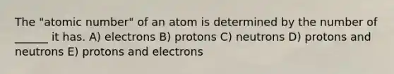 The "atomic number" of an atom is determined by the number of ______ it has. A) electrons B) protons C) neutrons D) protons and neutrons E) protons and electrons