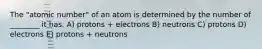 The "atomic number" of an atom is determined by the number of ________ it has. A) protons + electrons B) neutrons C) protons D) electrons E) protons + neutrons