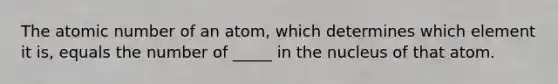 The atomic number of an atom, which determines which element it is, equals the number of _____ in the nucleus of that atom.