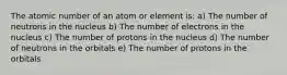 The atomic number of an atom or element is: a) The number of neutrons in the nucleus b) The number of electrons in the nucleus c) The number of protons in the nucleus d) The number of neutrons in the orbitals e) The number of protons in the orbitals