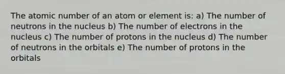 The atomic number of an atom or element is: a) The number of neutrons in the nucleus b) The number of electrons in the nucleus c) The number of protons in the nucleus d) The number of neutrons in the orbitals e) The number of protons in the orbitals