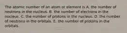 The atomic number of an atom or element is A. the number of neutrons in the nucleus. B. the number of electrons in the nucleus. C. the number of protons in the nucleus. D. the number of neutrons in the orbitals. E. the number of protons in the orbitals.