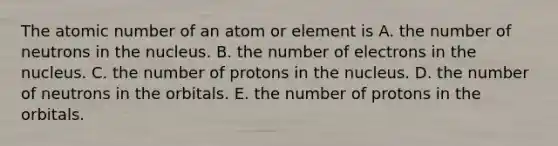 The atomic number of an atom or element is A. the number of neutrons in the nucleus. B. the number of electrons in the nucleus. C. the number of protons in the nucleus. D. the number of neutrons in the orbitals. E. the number of protons in the orbitals.