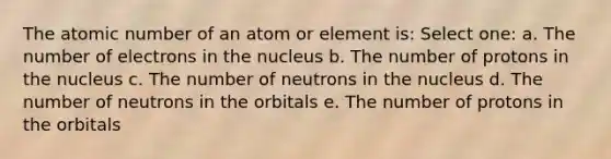 The atomic number of an atom or element is: Select one: a. The number of electrons in the nucleus b. The number of protons in the nucleus c. The number of neutrons in the nucleus d. The number of neutrons in the orbitals e. The number of protons in the orbitals