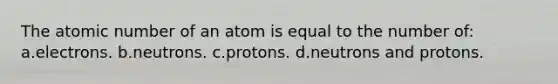 The atomic number of an atom is equal to the number of: a.electrons. b.neutrons. c.protons. d.neutrons and protons.