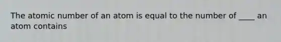 The atomic number of an atom is equal to the number of ____ an atom contains