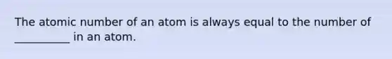 The atomic number of an atom is always equal to the number of __________ in an atom.