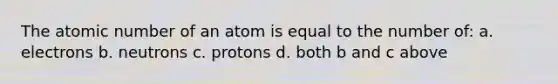 The atomic number of an atom is equal to the number of: a. electrons b. neutrons c. protons d. both b and c above