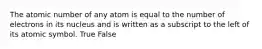 The atomic number of any atom is equal to the number of electrons in its nucleus and is written as a subscript to the left of its atomic symbol. True False