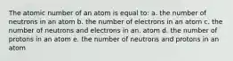 The atomic number of an atom is equal to: a. the number of neutrons in an atom b. the number of electrons in an atom c. the number of neutrons and electrons in an. atom d. the number of protons in an atom e. the number of neutrons and protons in an atom