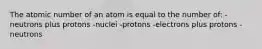 The atomic number of an atom is equal to the number of: -neutrons plus protons -nuclei -protons -electrons plus protons -neutrons