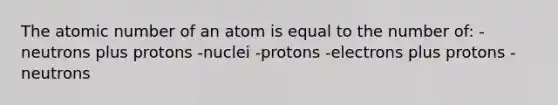 The atomic number of an atom is equal to the number of: -neutrons plus protons -nuclei -protons -electrons plus protons -neutrons