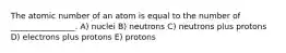 The atomic number of an atom is equal to the number of ________________. A) nuclei B) neutrons C) neutrons plus protons D) electrons plus protons E) protons