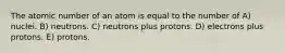 The atomic number of an atom is equal to the number of A) nuclei. B) neutrons. C) neutrons plus protons. D) electrons plus protons. E) protons.