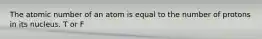 The atomic number of an atom is equal to the number of protons in its nucleus. T or F