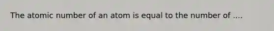 The atomic number of an atom is equal to the number of ....