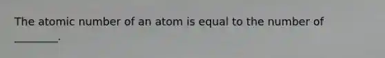 The atomic number of an atom is equal to the number of ________.