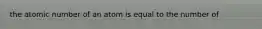 the atomic number of an atom is equal to the number of