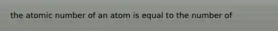 the atomic number of an atom is equal to the number of