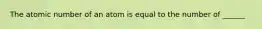 The atomic number of an atom is equal to the number of ______