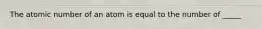 The atomic number of an atom is equal to the number of _____