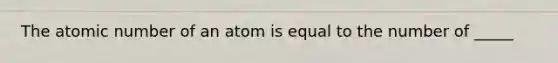 The atomic number of an atom is equal to the number of _____