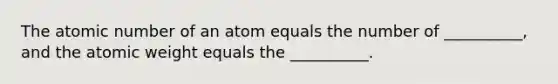 The atomic number of an atom equals the number of __________, and the atomic weight equals the __________.