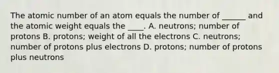 The atomic number of an atom equals the number of ______ and the atomic weight equals the ____. A. neutrons; number of protons B. protons; weight of all the electrons C. neutrons; number of protons plus electrons D. protons; number of protons plus neutrons