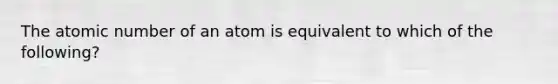 The atomic number of an atom is equivalent to which of the following?