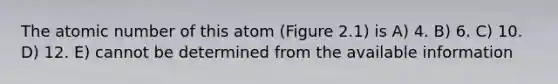 The atomic number of this atom (Figure 2.1) is A) 4. B) 6. C) 10. D) 12. E) cannot be determined from the available information