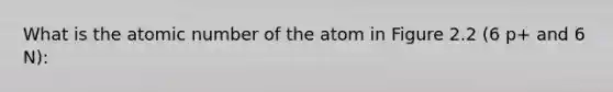 What is the atomic number of the atom in Figure 2.2 (6 p+ and 6 N):