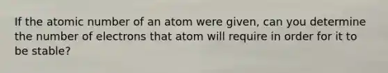 If the atomic number of an atom were given, can you determine the number of electrons that atom will require in order for it to be stable?