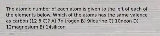 The atomic number of each atom is given to the left of each of the elements below. Which of the atoms has the same valence as carbon (12 6 C)? A) 7nitrogen B) 9flourine C) 10neon D) 12magnesium E) 14silicon