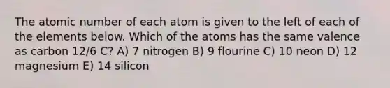 The atomic number of each atom is given to the left of each of the elements below. Which of the atoms has the same valence as carbon 12/6 C? A) 7 nitrogen B) 9 flourine C) 10 neon D) 12 magnesium E) 14 silicon