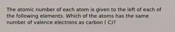 The atomic number of each atom is given to the left of each of the following elements. Which of the atoms has the same number of <a href='https://www.questionai.com/knowledge/knWZpHTJT4-valence-electrons' class='anchor-knowledge'>valence electrons</a> as carbon ( C)?