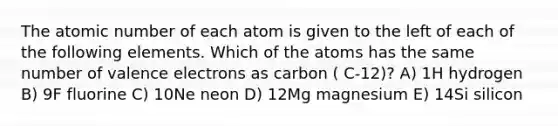 The atomic number of each atom is given to the left of each of the following elements. Which of the atoms has the same number of valence electrons as carbon ( C-12)? A) 1H hydrogen B) 9F fluorine C) 10Ne neon D) 12Mg magnesium E) 14Si silicon